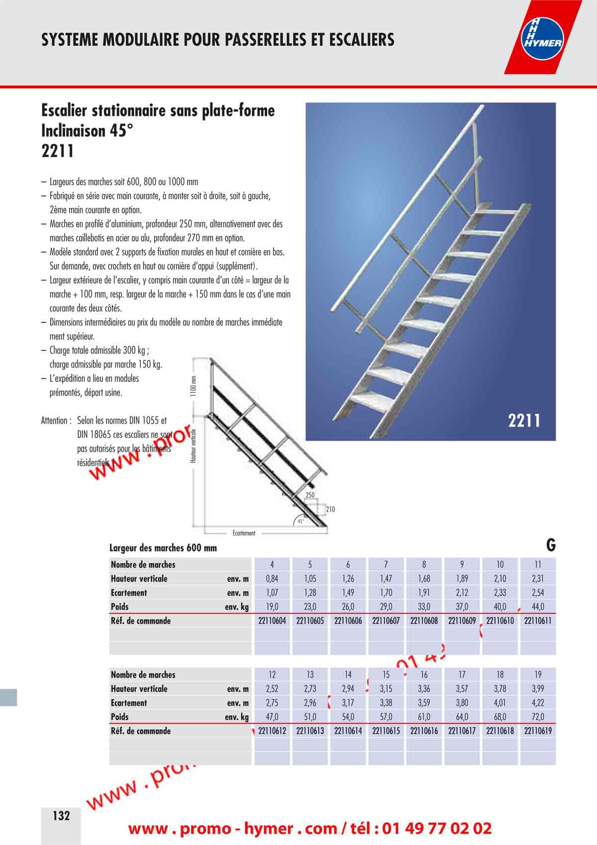 SYSTEME MODULAIRE POUR PASSERELLES ET ESCALIERS 



Escalier stationnaire sans plate-forme 
Inclinaison 45&deg; 

&ndash; Largeurs des marches soit 600, 800 ou 1000 mm 
&ndash; Fabriqu&eacute; en s&eacute;rie avec main courante, &agrave; monter soit &agrave; droite, soit &agrave; gauche, 
2&egrave;me main courante en option. 
&ndash; Marches en profil&eacute; d&lsquo;aluminium, profondeur 250 mm, alternativement avec des 
marches caillebotis en acier ou alu, profondeur 270 mm en option. 
&ndash; Mod&egrave;le standard avec 2 supports de fixation murales en haut et corni&egrave;re en bas. 
Sur demande, avec crochets en haut ou corni&egrave;re d&lsquo;appui (suppl&eacute;ment). 
&ndash; Largeur ext&eacute;rieure de l&lsquo;escalier, y compris main courante d&lsquo;un c&ocirc;t&eacute; = largeur de la 
marche + 100 mm, resp. largeur de la marche + 150 mm dans le cas d&lsquo;une main 
courante des deux c&ocirc;t&eacute;s. 
&ndash; Dimensions interm&eacute;diaires au prix du mod&egrave;le au nombre de marches imm&eacute;diate 
ment sup&eacute;rieur. 
&ndash; Charge totale admissible 300 kg ; 
charge admissible par marche 150 kg. 
&ndash; L&lsquo;exp&eacute;dition a lieu en modules 
pr&eacute;mont&eacute;s, d&eacute;part usine. 
Attention : Selon les normes DIN 1055 et 
DIN 18065 ces escaliers ne sont 
pas autoris&eacute;s pour les b&acirc;timents 
r&eacute;sidentiels ! 

210 
250 
&Eacute;cartement 
Hauteur verticale 
1100 mm 
45&deg; 
2211 
G

Largeur des marches 600 mm 

Nombre de marches 
Hauteur verticale env. m 
&Eacute;cartement env. m 